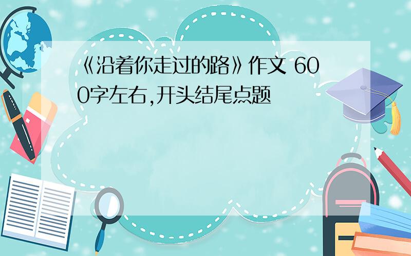 《沿着你走过的路》作文 600字左右,开头结尾点题