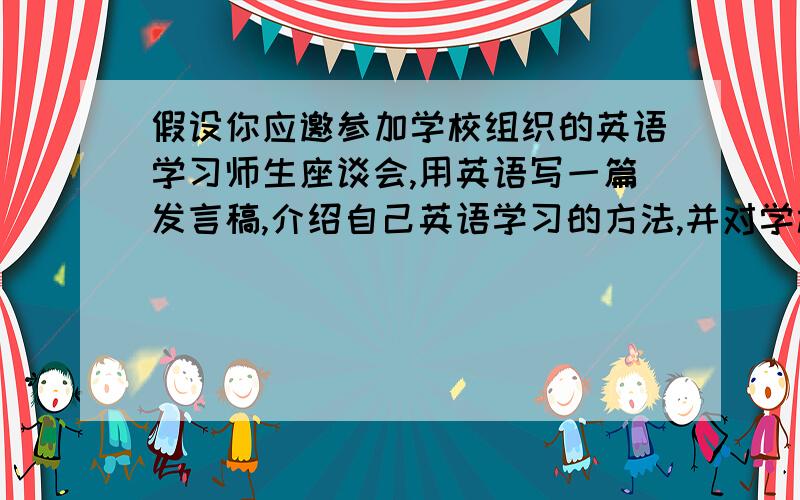 假设你应邀参加学校组织的英语学习师生座谈会,用英语写一篇发言稿,介绍自己英语学习的方法,并对学校的英语教学提出二三点建议