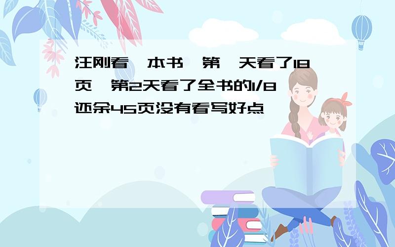 汪刚看一本书,第一天看了18页,第2天看了全书的1/8,还余45页没有看写好点