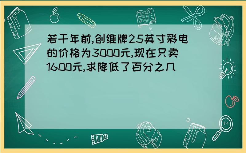 若干年前,创维牌25英寸彩电的价格为3000元,现在只卖1600元,求降低了百分之几