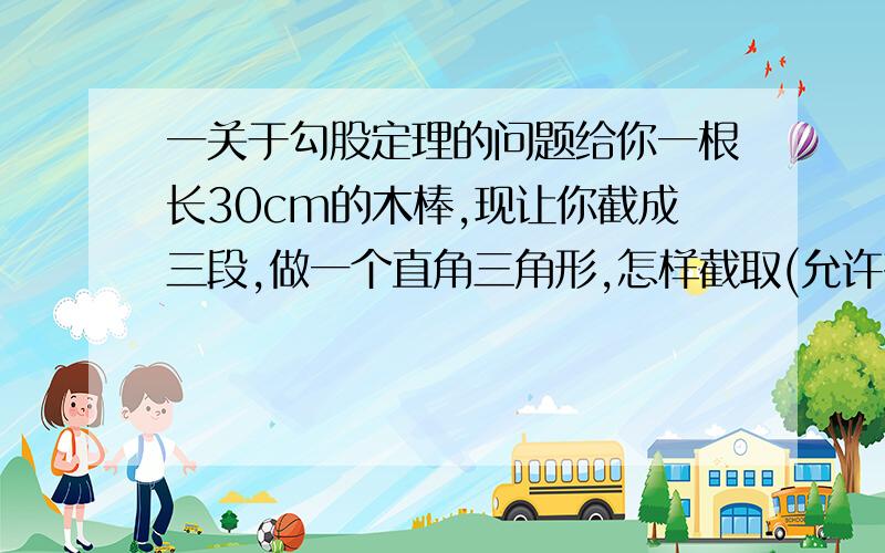 一关于勾股定理的问题给你一根长30cm的木棒,现让你截成三段,做一个直角三角形,怎样截取(允许有余料)?请你设计方案.（每边长为整数）要设计三种