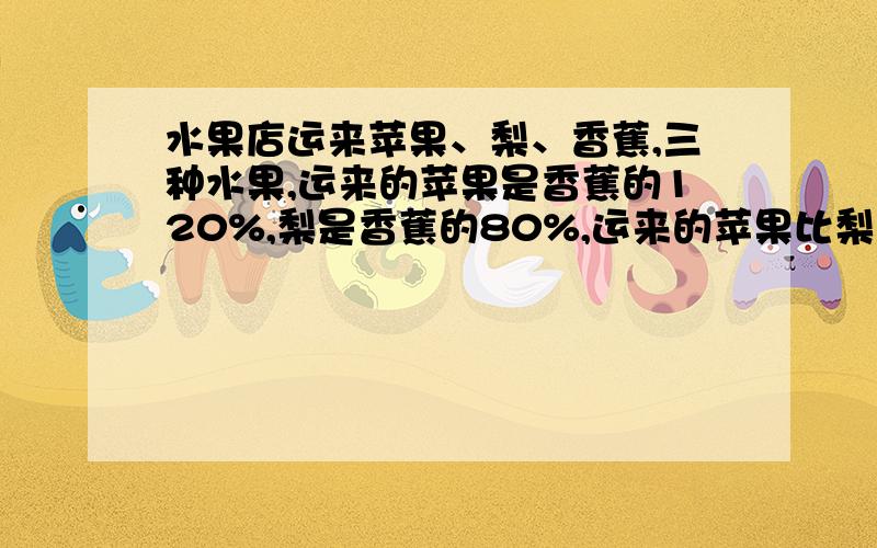 水果店运来苹果、梨、香蕉,三种水果,运来的苹果是香蕉的120%,梨是香蕉的80%,运来的苹果比梨多百分之几要用方程解