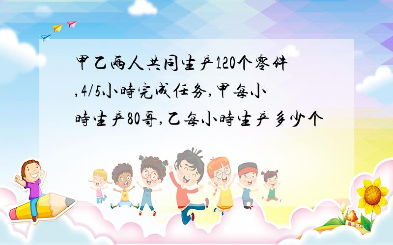 甲乙两人共同生产120个零件,4/5小时完成任务,甲每小时生产80哥,乙每小时生产多少个