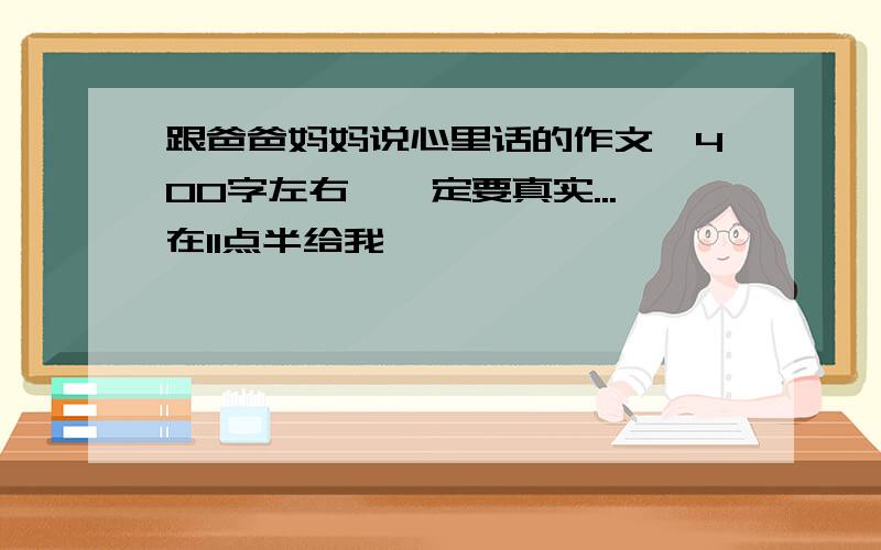 跟爸爸妈妈说心里话的作文,400字左右,一定要真实...在11点半给我,