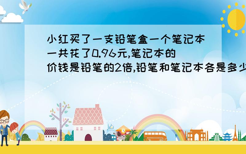 小红买了一支铅笔盒一个笔记本一共花了0.96元,笔记本的价钱是铅笔的2倍,铅笔和笔记本各是多少元?