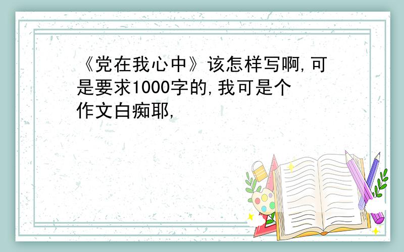 《党在我心中》该怎样写啊,可是要求1000字的,我可是个作文白痴耶,