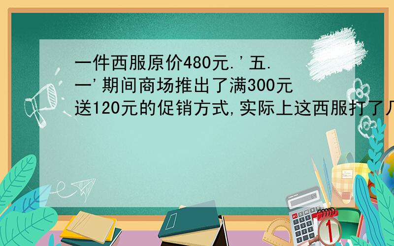 一件西服原价480元.'五.一'期间商场推出了满300元送120元的促销方式,实际上这西服打了几折?一件西服原价480元.'五.一'期间商场推出了满300元送120元的促销方式,实际上这西服打了几折?