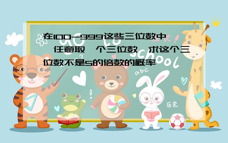 在100-999这些三位数中,任意取一个三位数,求这个三位数不是5的倍数的概率