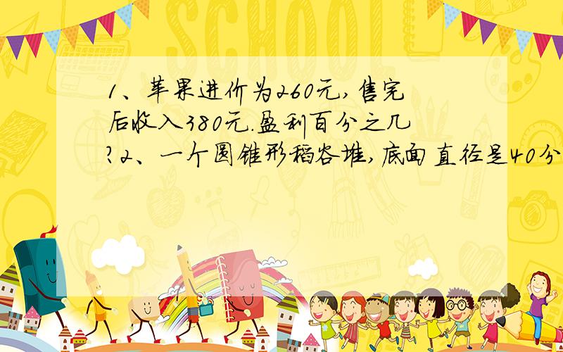 1、苹果进价为260元,售完后收入380元.盈利百分之几?2、一个圆锥形稻谷堆,底面直径是40分米,5米,如果每立方米稻谷约重750千克,这堆稻谷共重多少千克?