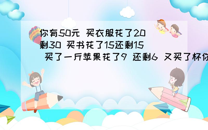 你有50元 买衣服花了20 剩30 买书花了15还剩15 买了一斤苹果花了9 还剩6 又买了杯你有50元 买衣服花了20 剩30 买书花了15还剩15 买了一斤苹果花了9 还剩6 又买了杯奶茶花了6元 最后剩0元 你加下