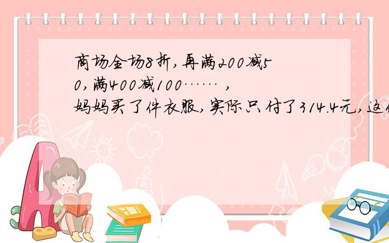 商场全场8折,再满200减50,满400减100…… ,妈妈买了件衣服,实际只付了314.4元,这件衣服原价最多是多