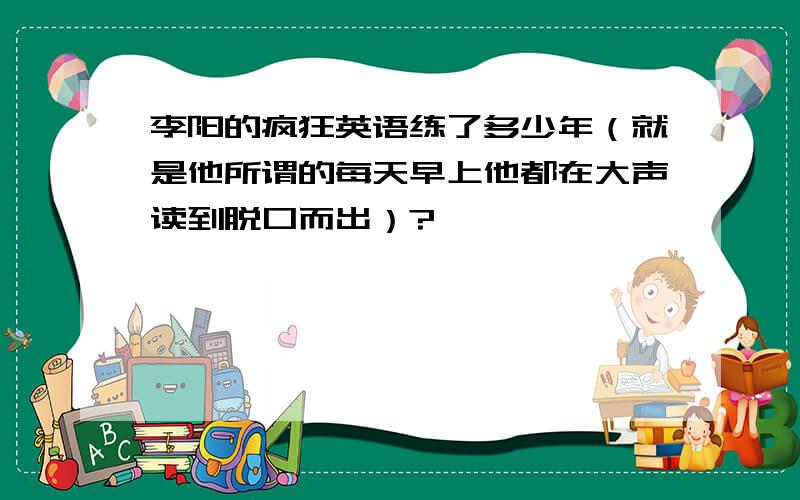 李阳的疯狂英语练了多少年（就是他所谓的每天早上他都在大声读到脱口而出）?