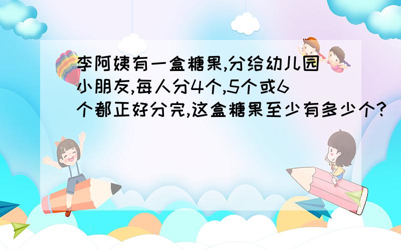 李阿姨有一盒糖果,分给幼儿园小朋友,每人分4个,5个或6个都正好分完,这盒糖果至少有多少个?