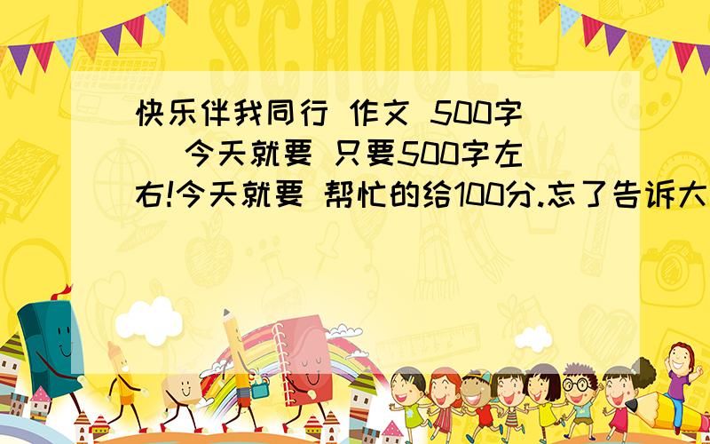 快乐伴我同行 作文 500字 （今天就要 只要500字左右!今天就要 帮忙的给100分.忘了告诉大家好消息：由于感恩节到了,被采纳的百度追加100分.把此贴发给任何问题的（1/30次）者也可+100分.查询