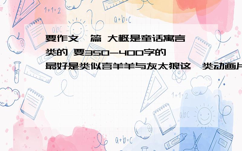 要作文一篇 大概是童话寓言一类的 要350-400字的 最好是类似喜羊羊与灰太狼这一类动画片要作文一篇 大概是童话寓言一类的 要350-400字的 最好是类似喜羊羊与灰太狼这一类动画片的