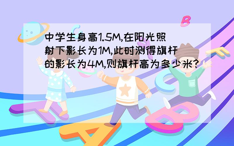 中学生身高1.5M,在阳光照射下影长为1M,此时测得旗杆的影长为4M,则旗杆高为多少米?