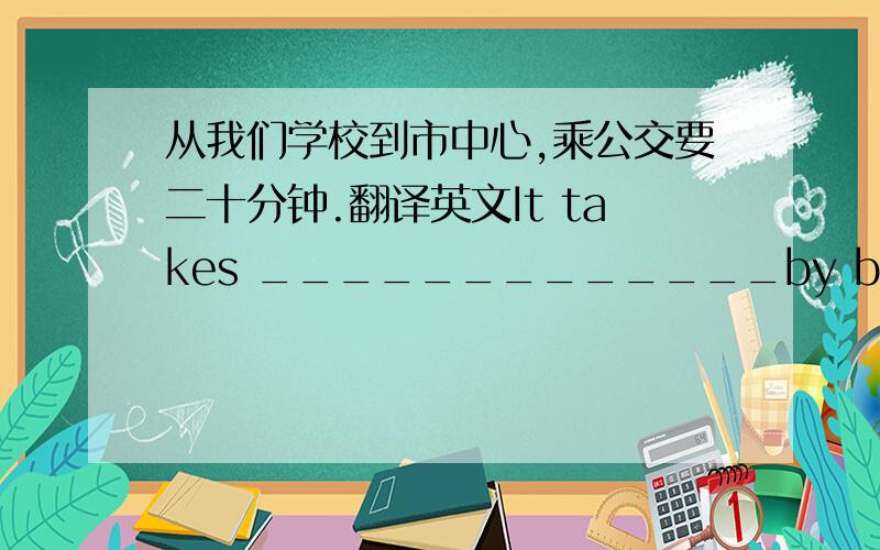 从我们学校到市中心,乘公交要二十分钟.翻译英文It takes _____________by bus.