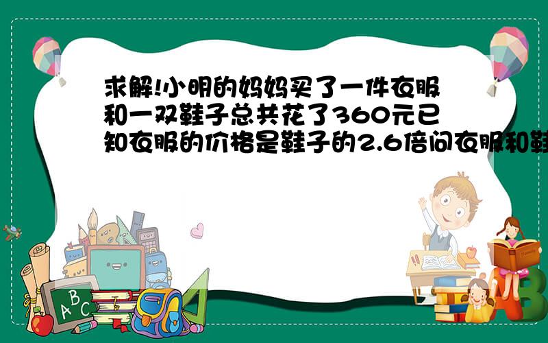 求解!小明的妈妈买了一件衣服和一双鞋子总共花了360元已知衣服的价格是鞋子的2.6倍问衣服和鞋子各多少钱?