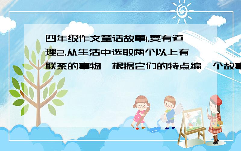 四年级作文童话故事1.要有道理2.从生活中选取两个以上有联系的事物,根据它们的特点编一个故事.3.可以把事物想象成人来写