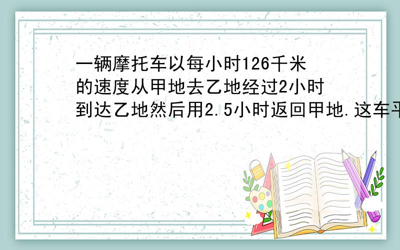 一辆摩托车以每小时126千米的速度从甲地去乙地经过2小时到达乙地然后用2.5小时返回甲地.这车平均速度是多