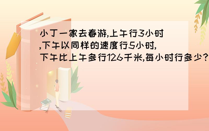 小丁一家去春游,上午行3小时,下午以同样的速度行5小时,下午比上午多行126千米,每小时行多少?不能设X