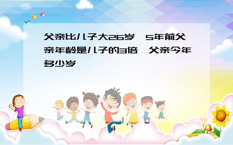 父亲比儿子大26岁,5年前父亲年龄是儿子的3倍,父亲今年多少岁