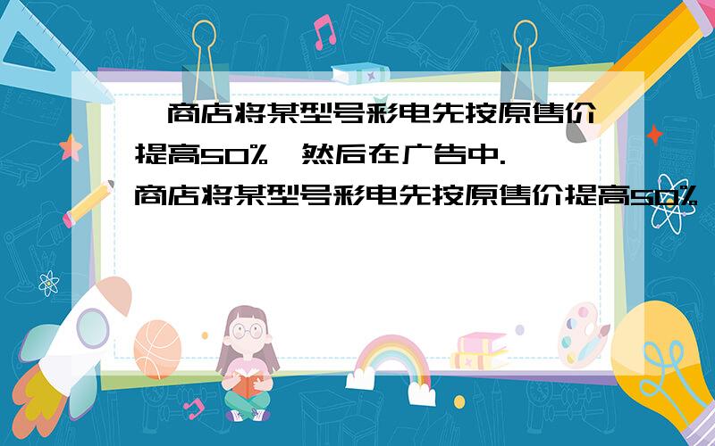 一商店将某型号彩电先按原售价提高50%,然后在广告中.一商店将某型号彩电先按原售价提高50%,然后在广告中写上“大酬宾