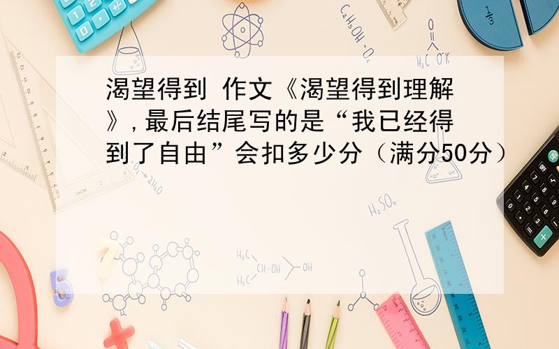 渴望得到 作文《渴望得到理解》,最后结尾写的是“我已经得到了自由”会扣多少分（满分50分）