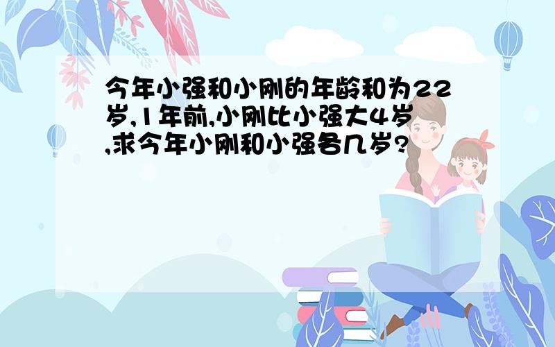 今年小强和小刚的年龄和为22岁,1年前,小刚比小强大4岁,求今年小刚和小强各几岁?