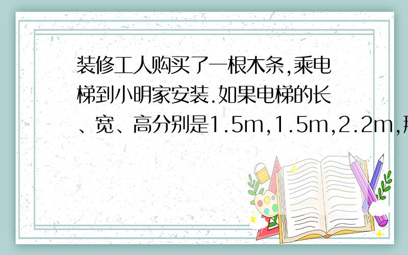 装修工人购买了一根木条,乘电梯到小明家安装.如果电梯的长、宽、高分别是1.5m,1.5m,2.2m,那么能放入得木条的最大长度大约是多少米?你能估计出装修工人买的木条至少是多少米吗?（数学书图