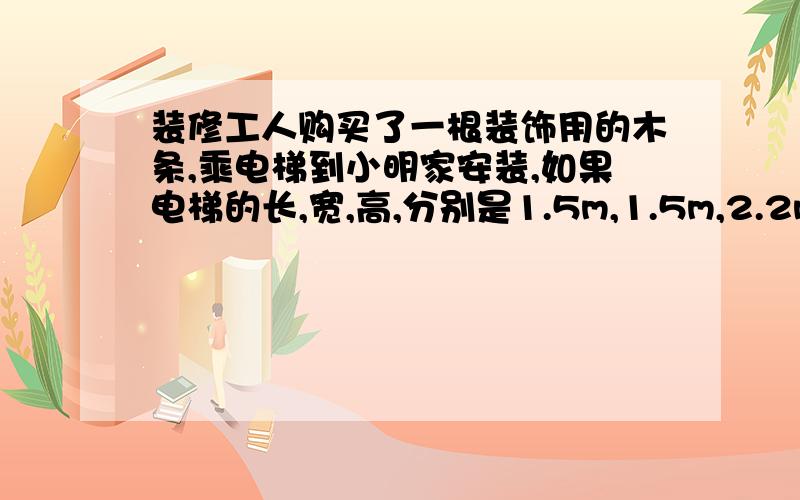 装修工人购买了一根装饰用的木条,乘电梯到小明家安装,如果电梯的长,宽,高,分别是1.5m,1.5m,2.2m,那么能放入电梯内的木条的最大长度约是多少米?你能估计出装修工人买的木条至少是多少米吗?