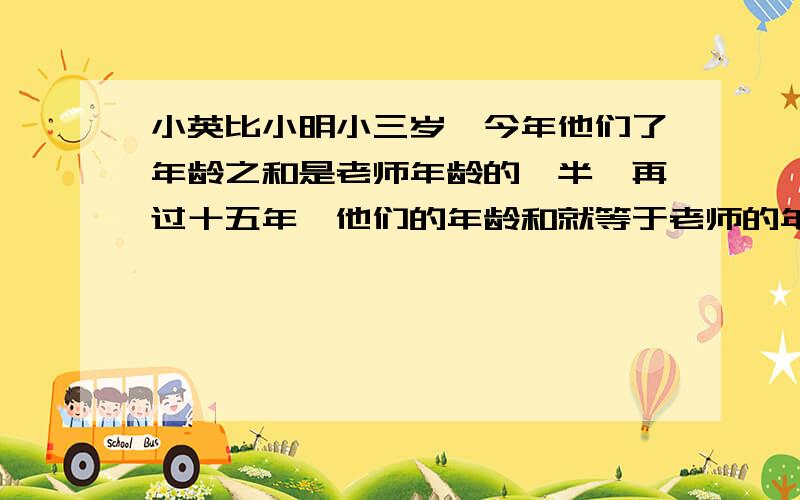 小英比小明小三岁,今年他们了年龄之和是老师年龄的一半,再过十五年,他们的年龄和就等于老师的年龄.小英比小明小三岁,今年他们了年龄之和是老师年龄的一半,再过十五年,他们的年龄和就