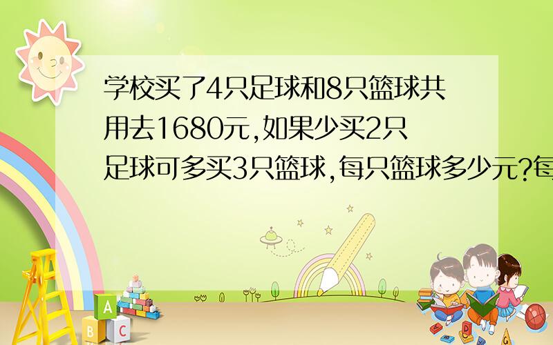 学校买了4只足球和8只篮球共用去1680元,如果少买2只足球可多买3只篮球,每只篮球多少元?每只足球多少元