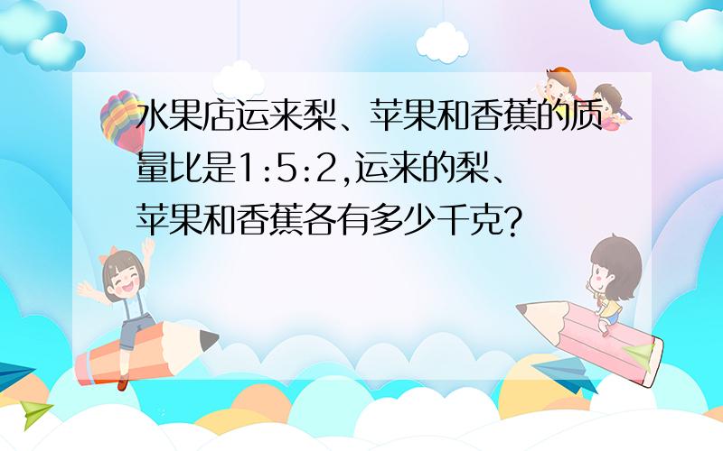 水果店运来梨、苹果和香蕉的质量比是1:5:2,运来的梨、苹果和香蕉各有多少千克?