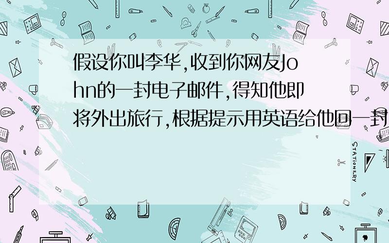 假设你叫李华,收到你网友John的一封电子邮件,得知他即将外出旅行,根据提示用英语给他回一封电子邮件,