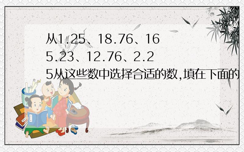 从1.25、18.76、165.23、12.76、2.25从这些数中选择合适的数,填在下面的（ ）中,使算式能进行简便计算.（ ）X1.25-( )X1.25 365.23+148.89-( )