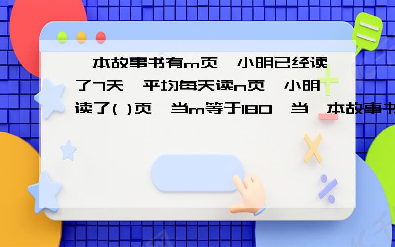 一本故事书有m页,小明已经读了7天,平均每天读n页,小明读了( )页,当m等于180,当一本故事书有m页,小明已经读了7天,平均每天读n页,小明读了(      )页,当m等于180,当n等于8时,小明还剩下 (          )