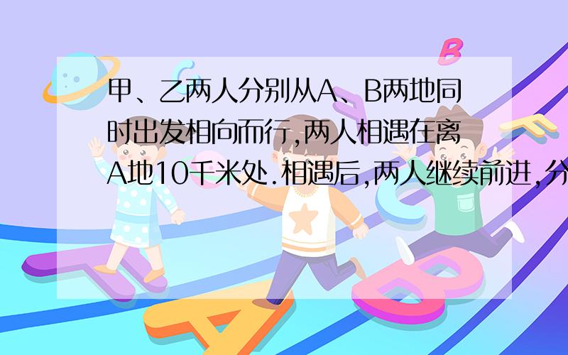 甲、乙两人分别从A、B两地同时出发相向而行,两人相遇在离A地10千米处.相遇后,两人继续前进,分别到达B、A后,立即返回,又在离B地3千米处相遇.求A、B两地距离.