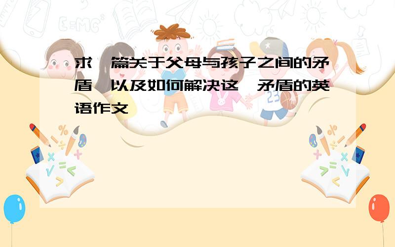 求一篇关于父母与孩子之间的矛盾,以及如何解决这一矛盾的英语作文