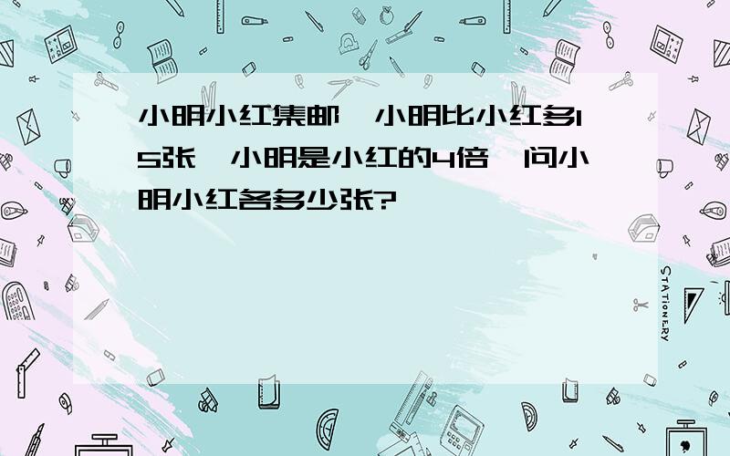 小明小红集邮,小明比小红多15张,小明是小红的4倍,问小明小红各多少张?