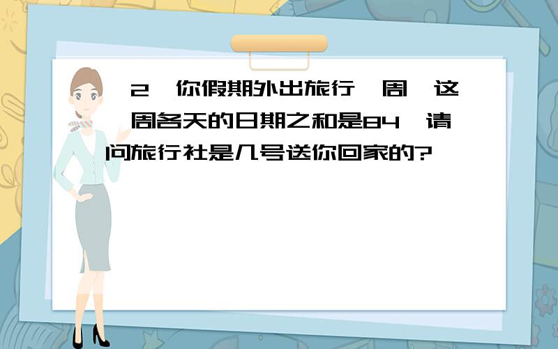 ＜2＞你假期外出旅行一周,这一周各天的日期之和是84,请问旅行社是几号送你回家的?