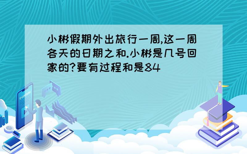 小彬假期外出旅行一周,这一周各天的日期之和.小彬是几号回家的?要有过程和是84