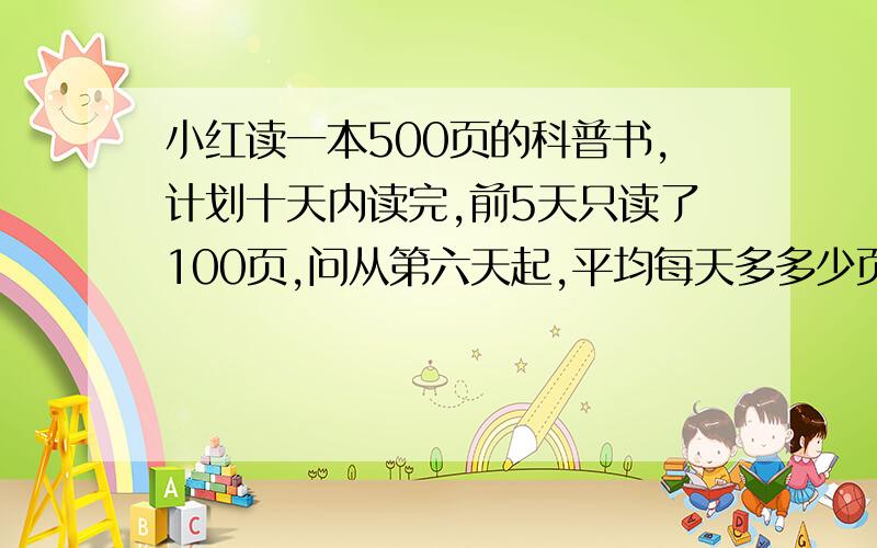 小红读一本500页的科普书,计划十天内读完,前5天只读了100页,问从第六天起,平均每天多多少页,才能读完