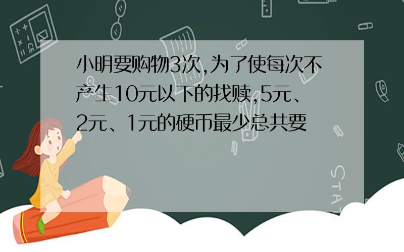 小明要购物3次,为了使每次不产生10元以下的找赎,5元、2元、1元的硬币最少总共要