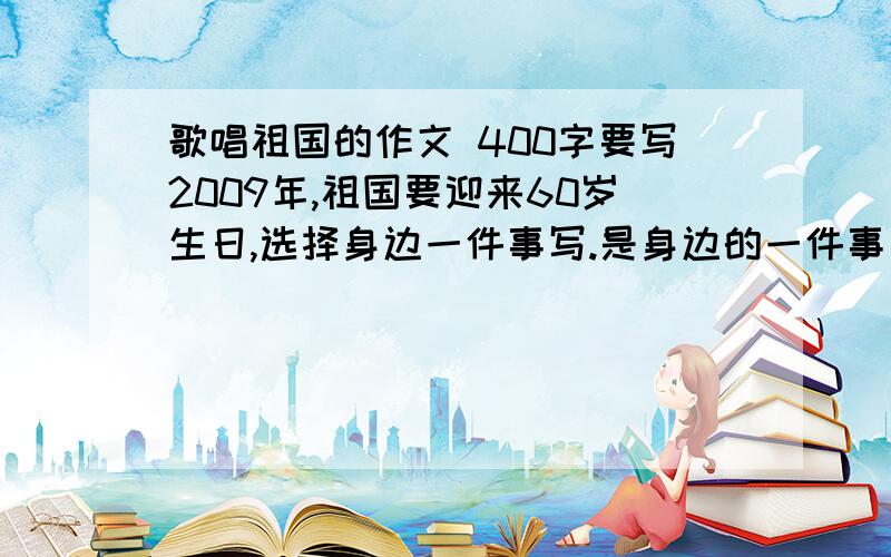 歌唱祖国的作文 400字要写2009年,祖国要迎来60岁生日,选择身边一件事写.是身边的一件事，注意身边！是祖国要迎来60岁生日！不是演讲稿