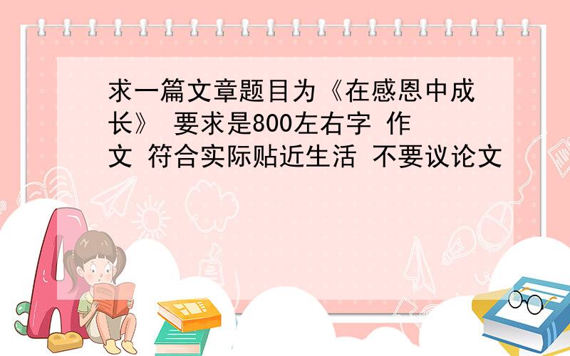 求一篇文章题目为《在感恩中成长》 要求是800左右字 作文 符合实际贴近生活 不要议论文