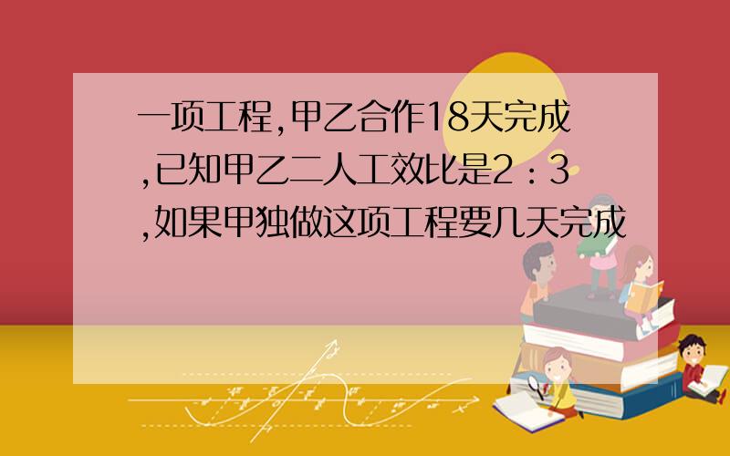 一项工程,甲乙合作18天完成,已知甲乙二人工效比是2：3,如果甲独做这项工程要几天完成