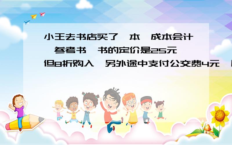 小王去书店买了一本《成本会计》参考书,书的定价是25元,但8折购入,另外途中支付公交费4元,用餐费10元.你认为小王买这本书的成本是多少元.