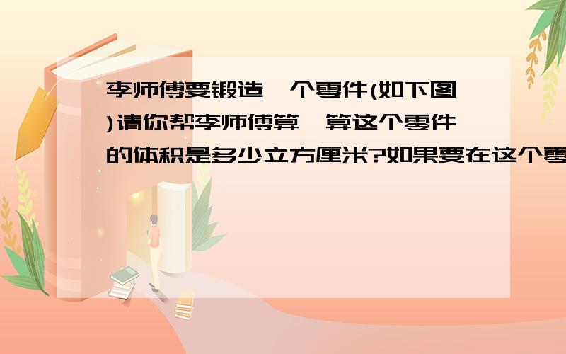 李师傅要锻造一个零件(如下图)请你帮李师傅算一算这个零件的体积是多少立方厘米?如果要在这个零件的表面涂一层红漆,那么涂漆部分部分的面积是多少平方厘米?