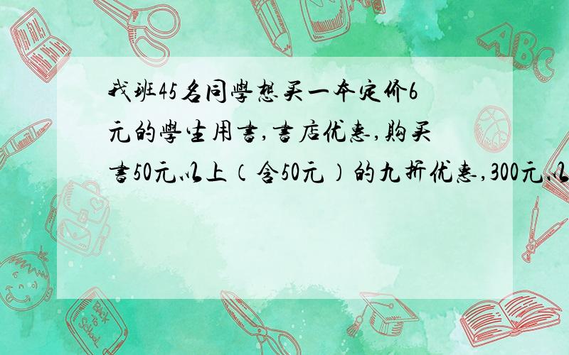 我班45名同学想买一本定价6元的学生用书,书店优惠,购买书50元以上（含50元）的九折优惠,300元以上八折优惠,怎样购买省钱